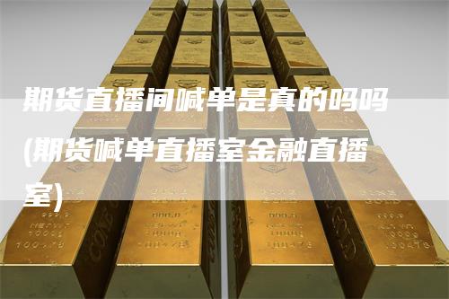 期货直播间喊单是真的吗吗(期货喊单直播室金融直播室)_https://www.gkizvl.com_期货直播_第1张