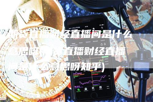 期货直播财经直播间是什么意思呀(期货直播财经直播间是什么意思呀知乎)_https://www.gkizvl.com_期货直播_第1张