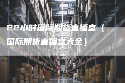 22小时国际期货直播室（国际期货直播室大全）_https://www.gkizvl.com_期货百科_第1张