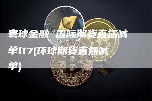 寰球金融 国际期货直播喊单l17(环球期货直播喊单)_https://www.gkizvl.com_期货喊单_第1张