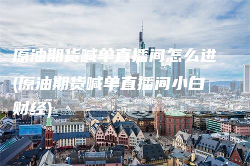 原油期货喊单直播间怎么进(原油期货喊单直播间小白财经)_https://www.gkizvl.com_期货喊单_第1张