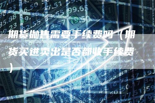 期货抛售需要手续费吗（期货买进卖出是否都收手续费）_https://www.gkizvl.com_期货百科_第1张