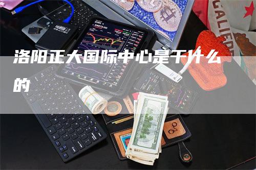洛阳正大国际中心是干什么的_https://www.gkizvl.com_国际期货_第1张