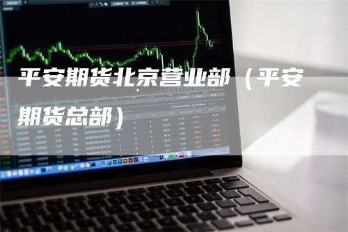 平安期货北京营业部（平安期货总部）_https://www.gkizvl.com_期货百科_第1张