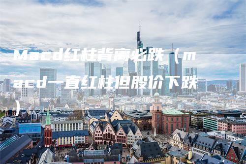 Macd红柱背离必跌（macd一直红柱但股价下跌）_https://www.gkizvl.com_期货培训_第1张