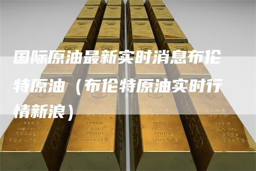 国际原油最新实时消息布伦特原油（布伦特原油实时行情新浪）_https://www.gkizvl.com_原油期货_第1张