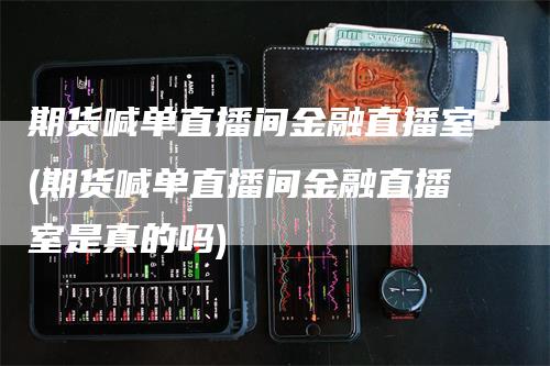 期货喊单直播间金融直播室(期货喊单直播间金融直播室是真的吗)_https://www.gkizvl.com_期货直播_第1张