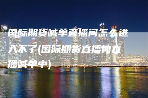 国际期货喊单直播间怎么进入不了(国际期货直播间直播喊单中)_https://www.gkizvl.com_期货喊单_第1张