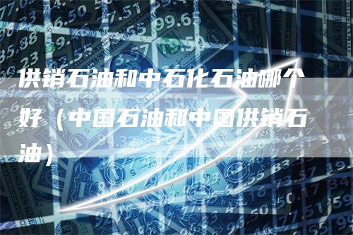 供销石油和中石化石油哪个好（中国石油和中国供销石油）_https://www.gkizvl.com_原油期货_第1张