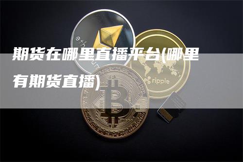 期货在哪里直播平台(哪里有期货直播)_https://www.gkizvl.com_期货直播_第1张