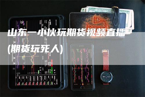 山东一小伙玩期货视频直播(期货玩死人)_https://www.gkizvl.com_期货直播_第1张