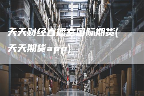 天天财经直播室国际期货(天天期货app)_https://www.gkizvl.com_期货直播_第1张