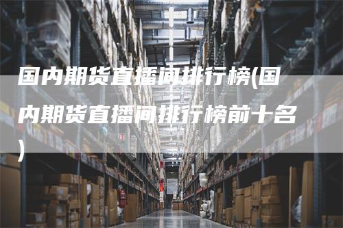 国内期货直播间排行榜(国内期货直播间排行榜前十名)_https://www.gkizvl.com_期货直播_第1张