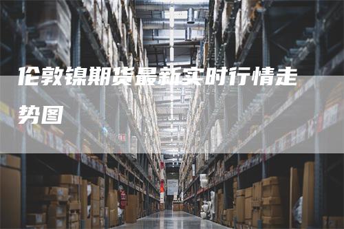 伦敦镍期货最新实时行情走势图_https://www.gkizvl.com_国际期货_第1张