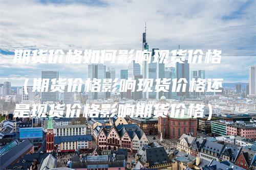 期货价格如何影响现货价格（期货价格影响现货价格还是现货价格影响期货价格）_https://www.gkizvl.com_期货百科_第1张