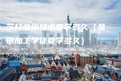 学打金银技术要学多久（金银加工学徒要学多久）_https://www.gkizvl.com_期货技术_第1张