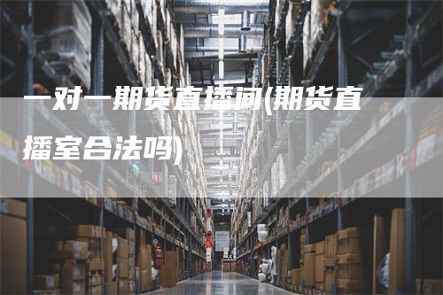 一对一期货直播间(期货直播室合法吗)_https://www.gkizvl.com_期货直播_第1张