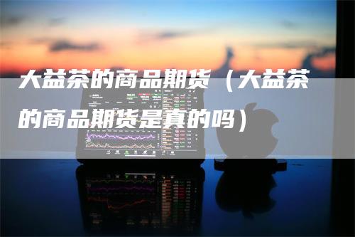 大益茶的商品期货（大益茶的商品期货是真的吗）_https://www.gkizvl.com_期货百科_第1张