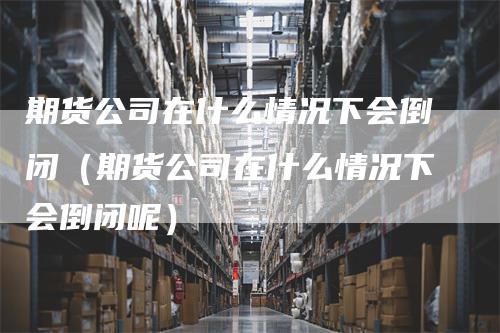 期货公司在什么情况下会倒闭（期货公司在什么情况下会倒闭呢）_https://www.gkizvl.com_期货公司_第1张