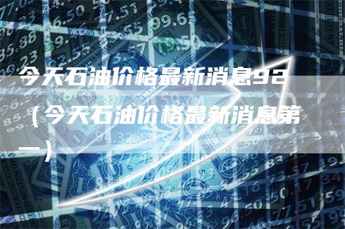 今天石油价格最新消息92（今天石油价格最新消息第一）_https://www.gkizvl.com_原油期货_第1张