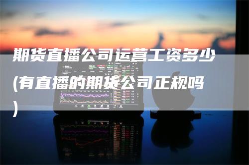 期货直播公司运营工资多少(有直播的期货公司正规吗)_https://www.gkizvl.com_期货直播_第1张
