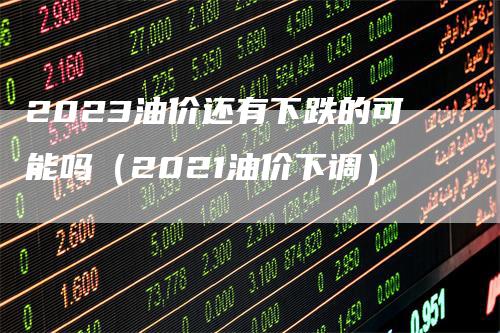 2023油价还有下跌的可能吗（2021油价下调）_https://www.gkizvl.com_原油期货_第1张