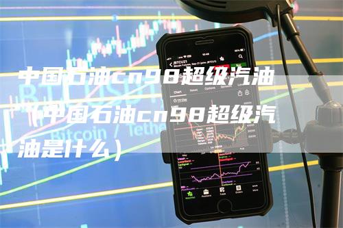 中国石油cn98超级汽油（中国石油cn98超级汽油是什么）_https://www.gkizvl.com_原油期货_第1张