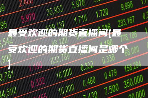 最受欢迎的期货直播间(最受欢迎的期货直播间是哪个)_https://www.gkizvl.com_期货直播_第1张