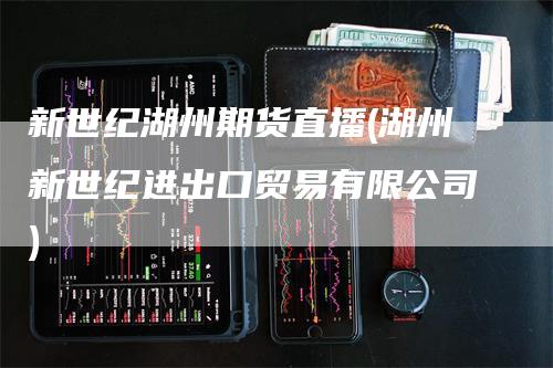 新世纪湖州期货直播(湖州新世纪进出口贸易有限公司)_https://www.gkizvl.com_期货直播_第1张