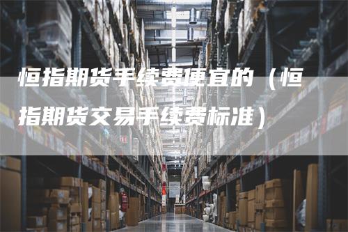 恒指期货手续费便宜的（恒指期货交易手续费标准）_https://www.gkizvl.com_恒指期货_第1张