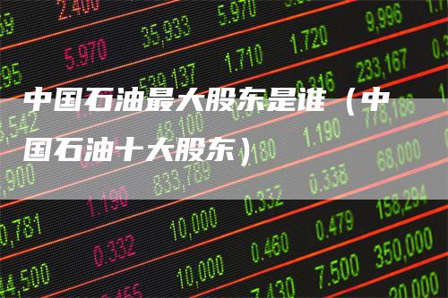 中国石油最大股东是谁（中国石油十大股东）_https://www.gkizvl.com_原油期货_第1张