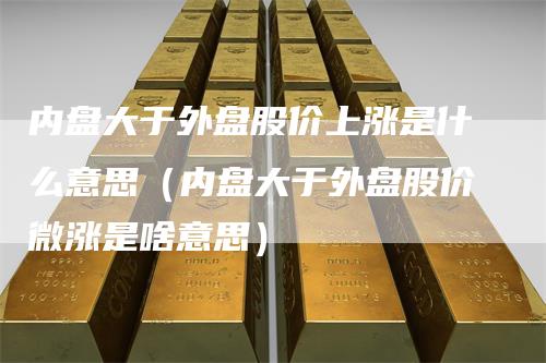内盘大于外盘股价上涨是什么意思（内盘大于外盘股价微涨是啥意思）_https://www.gkizvl.com_内盘期货_第1张