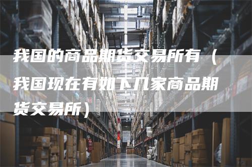 我国的商品期货交易所有（我国现在有如下几家商品期货交易所）_https://www.gkizvl.com_期货百科_第1张