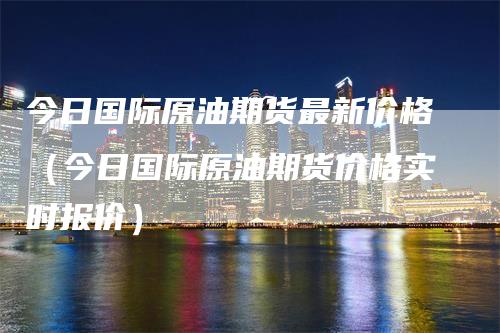 今日国际原油期货最新价格（今日国际原油期货价格实时报价）_https://www.gkizvl.com_原油期货_第1张