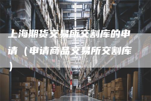上海期货交易所交割库的申请（申请商品交易所交割库）_https://www.gkizvl.com_期货技术_第1张