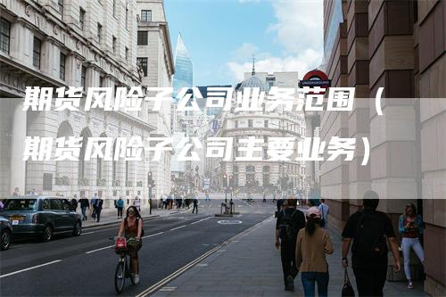 期货风险子公司业务范围（期货风险子公司主要业务）_https://www.gkizvl.com_期货公司_第1张