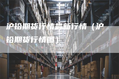 沪铅期货行情最新行情（沪铅期货行情图）_https://www.gkizvl.com_期货行情_第1张