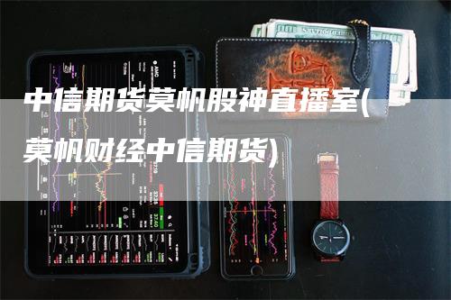 中信期货莫帆股神直播室(莫帆财经中信期货)_https://www.gkizvl.com_期货直播_第1张