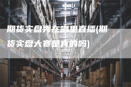 期货实盘秀在哪里直播(期货实盘大赛是真的吗)_https://www.gkizvl.com_期货直播_第1张
