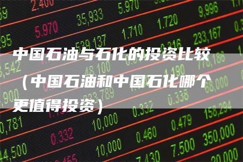 中国石油与石化的投资比较（中国石油和中国石化哪个更值得投资）_https://www.gkizvl.com_原油期货_第1张