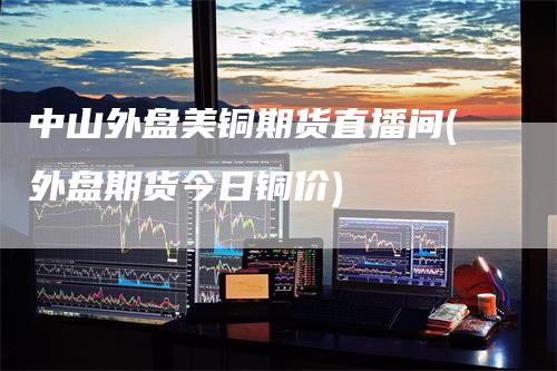中山外盘美铜期货直播间(外盘期货今日铜价)_https://www.gkizvl.com_期货直播_第1张