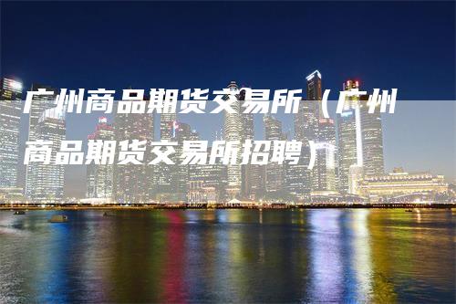 广州商品期货交易所（广州商品期货交易所招聘）_https://www.gkizvl.com_期货交易_第1张