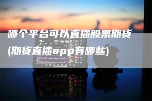 哪个平台可以直播股票期货(期货直播app有哪些)_https://www.gkizvl.com_期货直播_第1张
