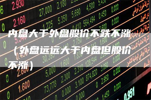 内盘大于外盘股价不跌不涨（外盘远远大于内盘但股价不涨）_https://www.gkizvl.com_内盘期货_第1张