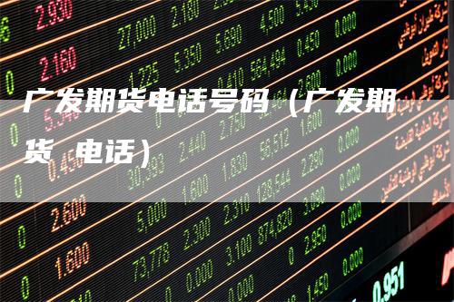 广发期货电话号码（广发期货 电话）_https://www.gkizvl.com_期货百科_第1张