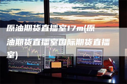 原油期货直播室17m(原油期货直播室国际期货直播室)_https://www.gkizvl.com_期货直播_第1张