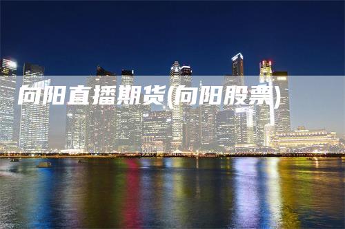 向阳直播期货(向阳股票)_https://www.gkizvl.com_期货直播_第1张
