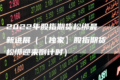 2022年股指期货松绑最新进展（【独家】股指期货松绑迎来倒计时）_https://www.gkizvl.com_股指期货_第1张
