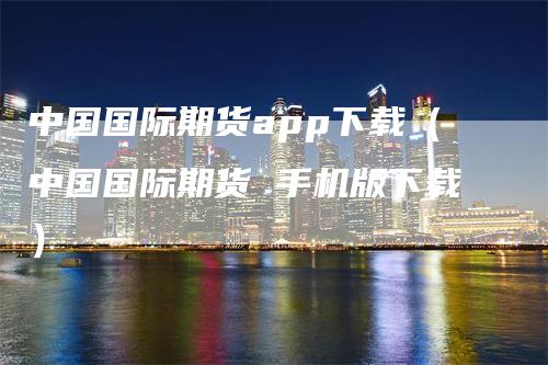 中国国际期货app下载（中国国际期货 手机版下载）_https://www.gkizvl.com_期货百科_第1张