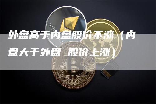 外盘高于内盘股价不涨（内盘大于外盘 股价上涨）_https://www.gkizvl.com_内盘期货_第1张